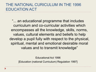 THE NATIONAL CURICULUM IN THE 1996
EDUCATION ACT
“... an educational programme that includes
curriculum and co-curricular activities which
encompasses all the knowledge, skills, norms,
values, cultural elements and beliefs to help
develop a pupil fully with respect to the physical,
spiritual, mental and emotional desirable moral
values and to transmit knowledge”
Educational Act 1996
[Education (national Curriculum) Regulation 1997]
 