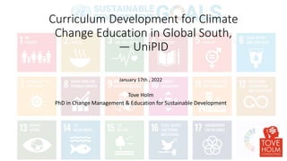 Curriculum Development for Climate
Change Education in Global South,
— UniPID
January 17th , 2022
Tove Holm
PhD in Change Management & Education for Sustainable Development
 