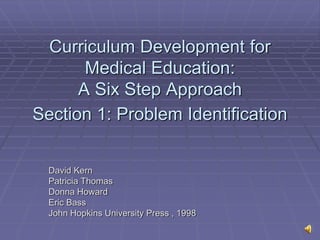 Curriculum Development for
Medical Education:
A Six Step Approach
Section 1: Problem Identification
David Kern
Patricia Thomas
Donna Howard
Eric Bass
John Hopkins University Press , 1998
 