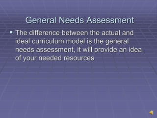 General Needs Assessment
 The difference between the actual and
ideal curriculum model is the general
needs assessment, it will provide an idea
of your needed resources
 
