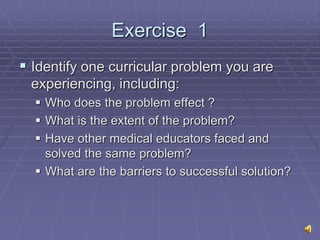 Exercise 1
 Identify one curricular problem you are
experiencing, including:
 Who does the problem effect ?
 What is the extent of the problem?
 Have other medical educators faced and
solved the same problem?
 What are the barriers to successful solution?
 