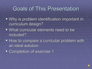 Goals of This Presentation
 Why is problem identification important in
curriculum design?
 What curricular elements need to be
included?
 How to compare a curricular problem with
an ideal solution.
 Completion of exercise 1
 