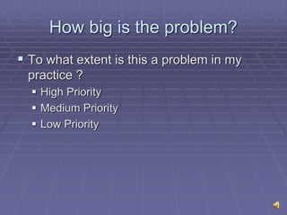 How big is the problem?
 To what extent is this a problem in my
practice ?
 High Priority
 Medium Priority
 Low Priority
 