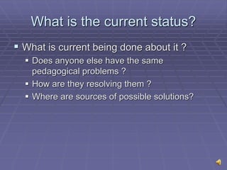 What is the current status?
 What is current being done about it ?
 Does anyone else have the same
pedagogical problems ?
 How are they resolving them ?
 Where are sources of possible solutions?
 