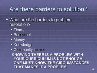 Are there barriers to solution?
 What are the barriers to problem
resolution?
 Time ,
 Personnel
 Money
 Knowledge
 Community issues
KNOWING THERE IS A PROBLEM WITH
YOUR CURRICULUM IS NOT ENOUGH ,
ONE MUST KNOW THE CIRCUMSTANCES
THAT MAKES IT A PROBLEM
 