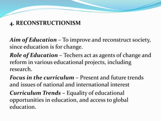 4. RECONSTRUCTIONISM
Aim of Education – To improve and reconstruct society,
since education is for change.
Role of Education – Techers act as agents of change and
reform in various educational projects, including
research.
Focus in the curriculum – Present and future trends
and issues of national and international interest
Curriculum Trends – Equality of educational
opportunities in education, and access to global
education.
 
