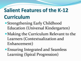 Salient Features of the K-12
Curriculum
Strengthening Early Childhood
Education (Universal Kindergarten)
Making the Curriculum Relevant to the
Learners (Contextualization and
Enhancement)
Ensuring Integrated and Seamless
Learning (Spiral Progression)
 