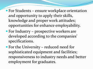  For Students – ensure workplace orientation
and opportunity to apply their skills,
knowledge and proper work attitudes;
opportunities for enhance employability.
 For Industry – prospective workers are
developed according to the companies’
specifications.
 For the University – reduced need for
sophisticated equipment and facilities;
responsiveness to industry needs and better
employment for graduates.
 