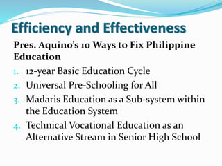 Efficiency and Effectiveness
Pres. Aquino’s 10 Ways to Fix Philippine
Education
1. 12-year Basic Education Cycle
2. Universal Pre-Schooling for All
3. Madaris Education as a Sub-system within
the Education System
4. Technical Vocational Education as an
Alternative Stream in Senior High School
 