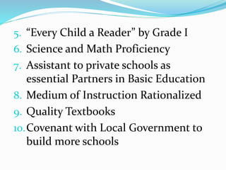 5. “Every Child a Reader” by Grade I
6. Science and Math Proficiency
7. Assistant to private schools as
essential Partners in Basic Education
8. Medium of Instruction Rationalized
9. Quality Textbooks
10.Covenant with Local Government to
build more schools
 