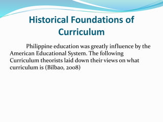 Historical Foundations of
Curriculum
Philippine education was greatly influence by the
American Educational System. The following
Curriculum theorists laid down their views on what
curriculum is (Bilbao, 2008)
 