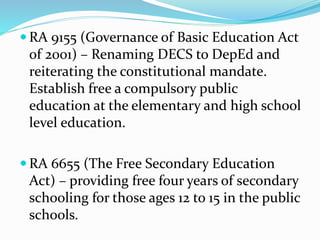  RA 9155 (Governance of Basic Education Act
of 2001) – Renaming DECS to DepEd and
reiterating the constitutional mandate.
Establish free a compulsory public
education at the elementary and high school
level education.
 RA 6655 (The Free Secondary Education
Act) – providing free four years of secondary
schooling for those ages 12 to 15 in the public
schools.
 