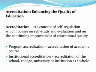 Accreditation: Enhancing the Quality of
Education
Accreditation – is a concept of self-regulation
which focuses on self-study and evaluation and on
the continuing improvement of educational quality.
 Program accreditation – accreditation of academic
course
 Institutional accreditation – accreditation of the
school, college, university or institution as a whole
 