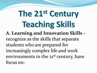 The 21st Century
Teaching Skills
A. Learning and Innovation Skills –
recognize as the skills that separate
students who are prepared for
increasingly complex life and work
environments in the 21st century, have
focus on:
 