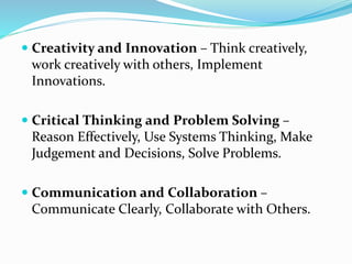  Creativity and Innovation – Think creatively,
work creatively with others, Implement
Innovations.
 Critical Thinking and Problem Solving –
Reason Effectively, Use Systems Thinking, Make
Judgement and Decisions, Solve Problems.
 Communication and Collaboration –
Communicate Clearly, Collaborate with Others.
 
