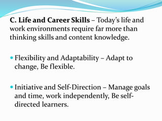 C. Life and Career Skills – Today’s life and
work environments require far more than
thinking skills and content knowledge.
 Flexibility and Adaptability – Adapt to
change, Be flexible.
 Initiative and Self-Direction – Manage goals
and time, work independently, Be self-
directed learners.
 
