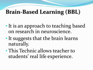Brain-Based Learning (BBL)
• It is an approach to teaching based
on research in neuroscience.
• It suggests that the brain learns
naturally.
• This Technic allows teacher to
students’ real life experience.
 
