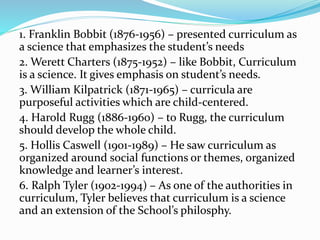 1. Franklin Bobbit (1876-1956) – presented curriculum as
a science that emphasizes the student’s needs
2. Werett Charters (1875-1952) – like Bobbit, Curriculum
is a science. It gives emphasis on student’s needs.
3. William Kilpatrick (1871-1965) – curricula are
purposeful activities which are child-centered.
4. Harold Rugg (1886-1960) – to Rugg, the curriculum
should develop the whole child.
5. Hollis Caswell (1901-1989) – He saw curriculum as
organized around social functions or themes, organized
knowledge and learner’s interest.
6. Ralph Tyler (1902-1994) – As one of the authorities in
curriculum, Tyler believes that curriculum is a science
and an extension of the School’s philosphy.
 
