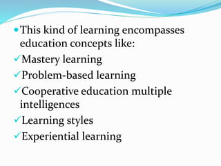 This kind of learning encompasses
education concepts like:
Mastery learning
Problem-based learning
Cooperative education multiple
intelligences
Learning styles
Experiential learning
 