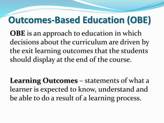 Outcomes-Based Education (OBE)
OBE is an approach to education in which
decisions about the curriculum are driven by
the exit learning outcomes that the students
should display at the end of the course.
Learning Outcomes – statements of what a
learner is expected to know, understand and
be able to do a result of a learning process.
 