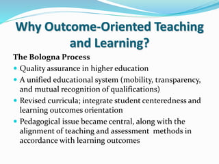 Why Outcome-Oriented Teaching
and Learning?
The Bologna Process
 Quality assurance in higher education
 A unified educational system (mobility, transparency,
and mutual recognition of qualifications)
 Revised curricula; integrate student centeredness and
learning outcomes orientation
 Pedagogical issue became central, along with the
alignment of teaching and assessment methods in
accordance with learning outcomes
 