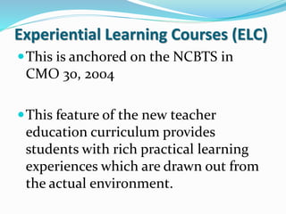 Experiential Learning Courses (ELC)
This is anchored on the NCBTS in
CMO 30, 2004
This feature of the new teacher
education curriculum provides
students with rich practical learning
experiences which are drawn out from
the actual environment.
 
