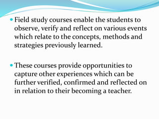 Field study courses enable the students to
observe, verify and reflect on various events
which relate to the concepts, methods and
strategies previously learned.
 These courses provide opportunities to
capture other experiences which can be
further verified, confirmed and reflected on
in relation to their becoming a teacher.
 