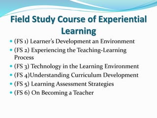 Field Study Course of Experiential
Learning
 (FS 1) Learner’s Development an Environment
 (FS 2) Experiencing the Teaching-Learning
Process
 (FS 3) Technology in the Learning Environment
 (FS 4)Understanding Curriculum Development
 (FS 5) Learning Assessment Strategies
 (FS 6) On Becoming a Teacher
 