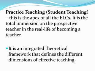 Practice Teaching (Student Teaching)
– this is the apex of all the ELCs. It is the
total immersion on the prospective
teacher in the real-life of becoming a
teacher.
It is an integrated theoretical
framework that defines the different
dimensions of effective teaching.
 