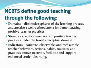NCBTS define good teaching
through the following:
 Domains – distinctive spheres of the learning process,
and are also a well-defined arena for demonstrating
positive teacher practices.
 Strands – specific dimensions of positive teacher
practices under the broad conceptual domain.
 Indicators – concrete, observable, and measurable
teacher behaviors, actions, habits, routines, and
practices known to create, facilitate and support
enhanced student learning.
 