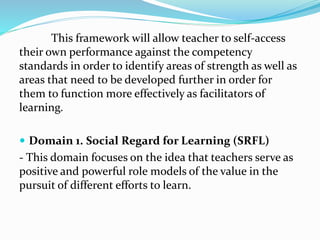 This framework will allow teacher to self-access
their own performance against the competency
standards in order to identify areas of strength as well as
areas that need to be developed further in order for
them to function more effectively as facilitators of
learning.
 Domain 1. Social Regard for Learning (SRFL)
- This domain focuses on the idea that teachers serve as
positive and powerful role models of the value in the
pursuit of different efforts to learn.
 