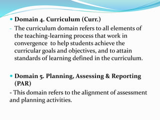  Domain 4. Curriculum (Curr.)
- The curriculum domain refers to all elements of
the teaching-learning process that work in
convergence to help students achieve the
curricular goals and objectives, and to attain
standards of learning defined in the curriculum.
 Domain 5. Planning, Assessing & Reporting
(PAR)
- This domain refers to the alignment of assessment
and planning activities.
 