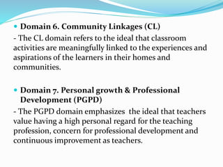  Domain 6. Community Linkages (CL)
- The CL domain refers to the ideal that classroom
activities are meaningfully linked to the experiences and
aspirations of the learners in their homes and
communities.
 Domain 7. Personal growth & Professional
Development (PGPD)
- The PGPD domain emphasizes the ideal that teachers
value having a high personal regard for the teaching
profession, concern for professional development and
continuous improvement as teachers.
 