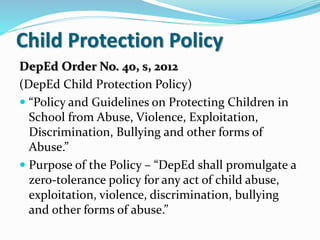 Child Protection Policy
DepEd Order No. 40, s, 2012
(DepEd Child Protection Policy)
 “Policy and Guidelines on Protecting Children in
School from Abuse, Violence, Exploitation,
Discrimination, Bullying and other forms of
Abuse.”
 Purpose of the Policy – “DepEd shall promulgate a
zero-tolerance policy for any act of child abuse,
exploitation, violence, discrimination, bullying
and other forms of abuse.”
 