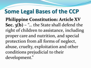 Some Legal Bases of the CCP
Philippine Constitution: Article XV
Sec. 3(b) – “… the State shall defend the
right of children to assistance, including
proper care and nutrition, and special
protection from all forms of neglect,
abuse, cruelty, exploitation and other
conditions prejudicial to their
development.”
 