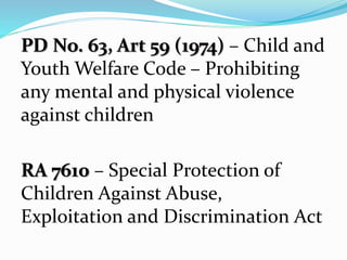 PD No. 63, Art 59 (1974) – Child and
Youth Welfare Code – Prohibiting
any mental and physical violence
against children
RA 7610 – Special Protection of
Children Against Abuse,
Exploitation and Discrimination Act
 