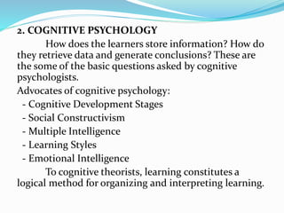 2. COGNITIVE PSYCHOLOGY
How does the learners store information? How do
they retrieve data and generate conclusions? These are
the some of the basic questions asked by cognitive
psychologists.
Advocates of cognitive psychology:
- Cognitive Development Stages
- Social Constructivism
- Multiple Intelligence
- Learning Styles
- Emotional Intelligence
To cognitive theorists, learning constitutes a
logical method for organizing and interpreting learning.
 