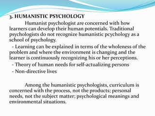 3. HUMANISTIC PSYCHOLOGY
Humanist psychologist are concerned with how
learners can develop their human potentials. Traditional
psychologists do not recognize humanistic pcychology as a
school of psychology.
- Learning can be explained in terms of the wholeness of the
problem and where the environment is changing and the
learner is continuously recognizing his or her perceptions.
- Theory of human needs for self-actualizing persons
- Non-directive lives
Among the humanistic psychologists, curriculum is
concerned with the process, not the products; personal
needs, not the subject matter; psychological meanings and
environmental situations.
 