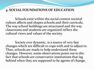4. SOCIAL FOUNDATIONS OF EDUCATION
Schools exist within the social context societal
culture affects and shapes schools and their curricula.
The way school buildings are structured and the way
classrooms and students are organized reflect the
cultural views and values of the society.
Society ever dynamic, is a source of very fast
changes which are difficult to cope with and to adjust to.
Thus, schools are made to help understand these
changes. However, some observations point out to the
fact that schools are conservative institutions that lag
behind when they are supposed to be agents of change.
 