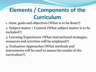 Elements / Components of the
Curriculum
1. Aims, goals and objectives (What is to be done?)
2. Subject matter / Content (What subject matter is to be
included?)
3. Learning Experiences (What instructional strategies,
resources and activities will be employed?)
4. Evaluation Approaches (What methods and
instruments will be used to assess the results of the
curriculum?)
 