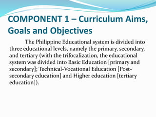 COMPONENT 1 – Curriculum Aims,
Goals and Objectives
The Philippine Educational system is divided into
three educational levels, namely the primary, secondary,
and tertiary (with the trifocalization, the educational
system was divided into Basic Education [primary and
secondary]; Technical-Vocational Education [Post-
secondary education] and Higher education [tertiary
education]).
 