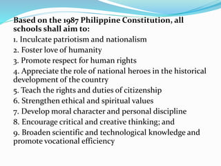 Based on the 1987 Philippine Constitution, all
schools shall aim to:
1. Inculcate patriotism and nationalism
2. Foster love of humanity
3. Promote respect for human rights
4. Appreciate the role of national heroes in the historical
development of the country
5. Teach the rights and duties of citizenship
6. Strengthen ethical and spiritual values
7. Develop moral character and personal discipline
8. Encourage critical and creative thinking; and
9. Broaden scientific and technological knowledge and
promote vocational efficiency
 