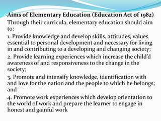 Aims of Elementary Education (Education Act of 1982)
Through their curricula, elementary education should aim
to:
1. Provide knowledge and develop skills, attitudes, values
essential to personal development and necessary for living
in and contributing to a developing and changing society;
2. Provide learning experiences which increase the child’d
awareness of and responsiveness to the change in the
society;
3. Promote and intensify knowledge, identification with
and love for the nation and the people to which he belongs;
and
4. Promote work experiences which develop orientation to
the world of work and prepare the learner to engage in
honest and gainful work
 