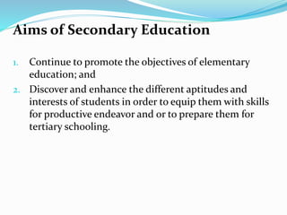 Aims of Secondary Education
1. Continue to promote the objectives of elementary
education; and
2. Discover and enhance the different aptitudes and
interests of students in order to equip them with skills
for productive endeavor and or to prepare them for
tertiary schooling.
 