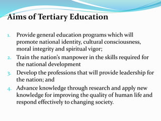 Aims of Tertiary Education
1. Provide general education programs which will
promote national identity, cultural consciousness,
moral integrity and spiritual vigor;
2. Train the nation’s manpower in the skills required for
the national development
3. Develop the professions that will provide leadership for
the nation; and
4. Advance knowledge through research and apply new
knowledge for improving the quality of human life and
respond effectively to changing society.
 