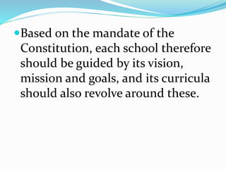 Based on the mandate of the
Constitution, each school therefore
should be guided by its vision,
mission and goals, and its curricula
should also revolve around these.
 