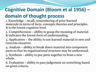 Cognitive Domain (Bloom et al 1956) –
domain of thought process
1. Knowledge – recall, remembering of prior learned
materials in terms of facts, concepts theories and principles.
It is the lowest cognitive level.
2. Comprehension – ability to grasp the meaning of material.
It indicates the lowest form of understanding.
3. Application – the ability to use learned material in new and
concrete situation.
4. Analysis – ability to break down material into component
parts so that its organizational structure may be understood.
5. Synthesis – ability to put parts together to from a new
whole.
6. Evaluation – ability to pass judgement on something based
on given criteria.
 