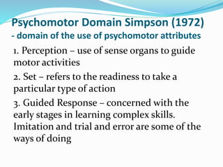 Psychomotor Domain Simpson (1972)
- domain of the use of psychomotor attributes
1. Perception – use of sense organs to guide
motor activities
2. Set – refers to the readiness to take a
particular type of action
3. Guided Response – concerned with the
early stages in learning complex skills.
Imitation and trial and error are some of the
ways of doing
 