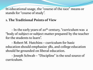 In educational usage, the “course of the race” means or
stands for “course of study”.
1. The Traditional Points of View
- In the early years of 20th century, “curriculum was a
“body of subject or subject matter prepared by the teacher
for the students to learn”.
- Robert M. Hutchins – curriculum for basic
education should emphasize 3Rs, and college education
should be grounded on liberal education.
- Joseph Schwab – “Discipline” is the soul source of
curriculum.
 