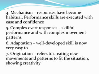 4. Mechanism – responses have become
habitual. Performance skills are executed with
ease and confidence
5. Complex overt responses – skillful
performance and with complex movement
patterns
6. Adaptation – well-developed skill is now
very easy to
7. Origination – refers to creating new
movements and patterns to fit the situation,
showing creativity
 